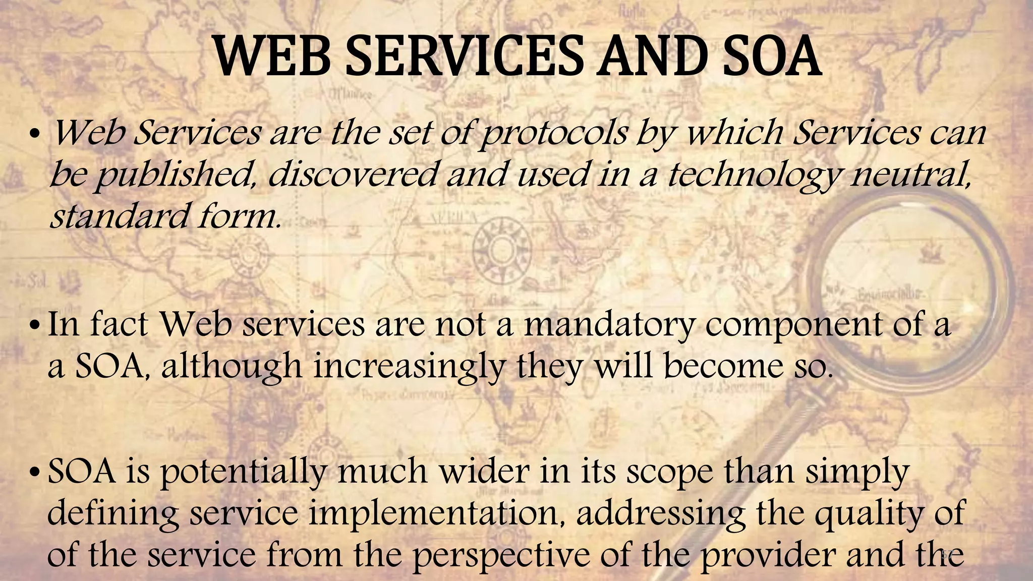 WEB SERVICES AND SOA
•Web Services are the set of protocols by which Services can
be published, discovered and used in a technology neutral,
standard form.
•In fact Web services are not a mandatory component of a
a SOA, although increasingly they will become so.
•SOA is potentially much wider in its scope than simply
defining service implementation, addressing the quality of
of the service from the perspective of the provider and the57
 