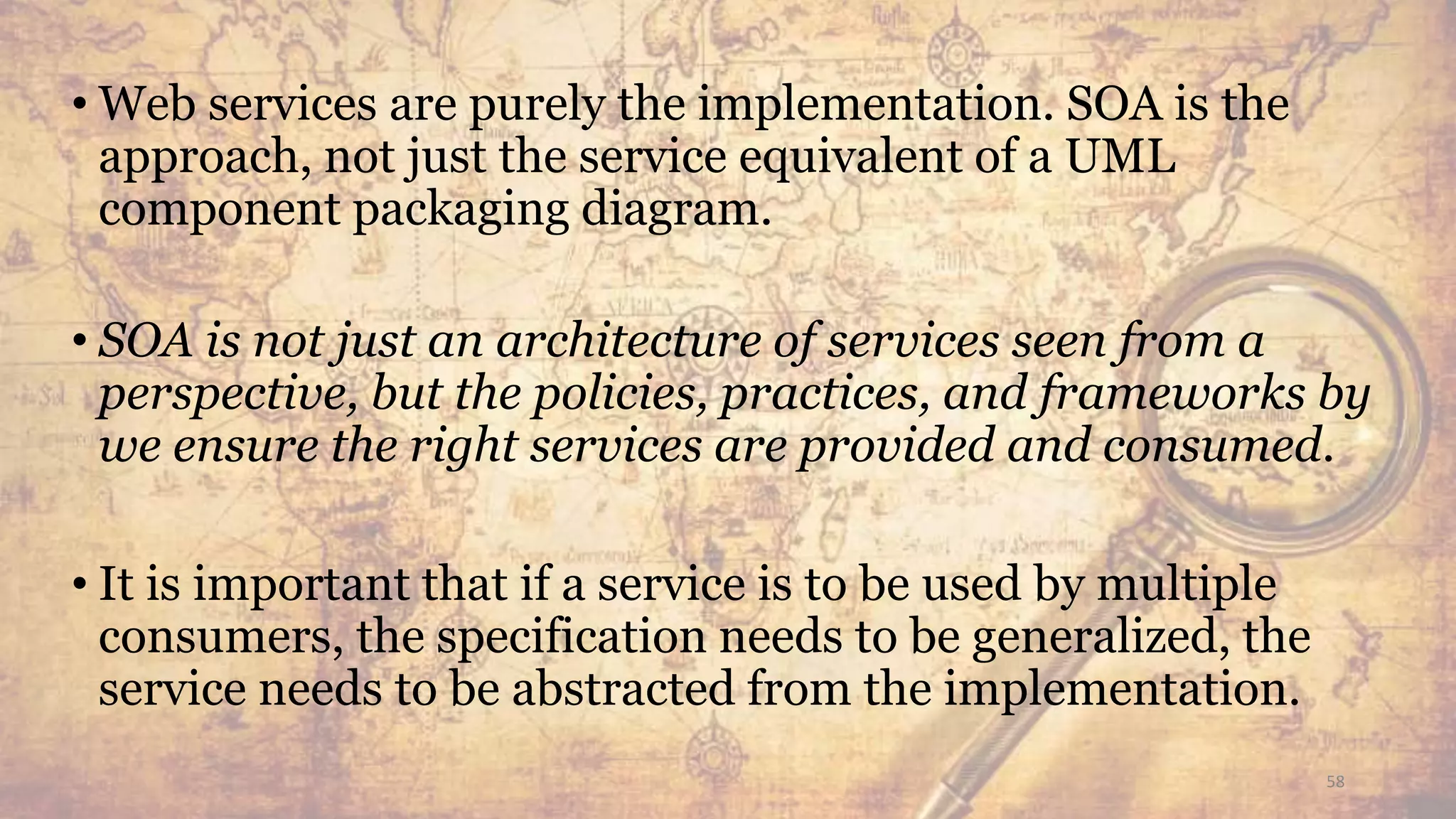 • Web services are purely the implementation. SOA is the
approach, not just the service equivalent of a UML
component packaging diagram.
• SOA is not just an architecture of services seen from a
perspective, but the policies, practices, and frameworks by
we ensure the right services are provided and consumed.
• It is important that if a service is to be used by multiple
consumers, the specification needs to be generalized, the
service needs to be abstracted from the implementation.
58
 