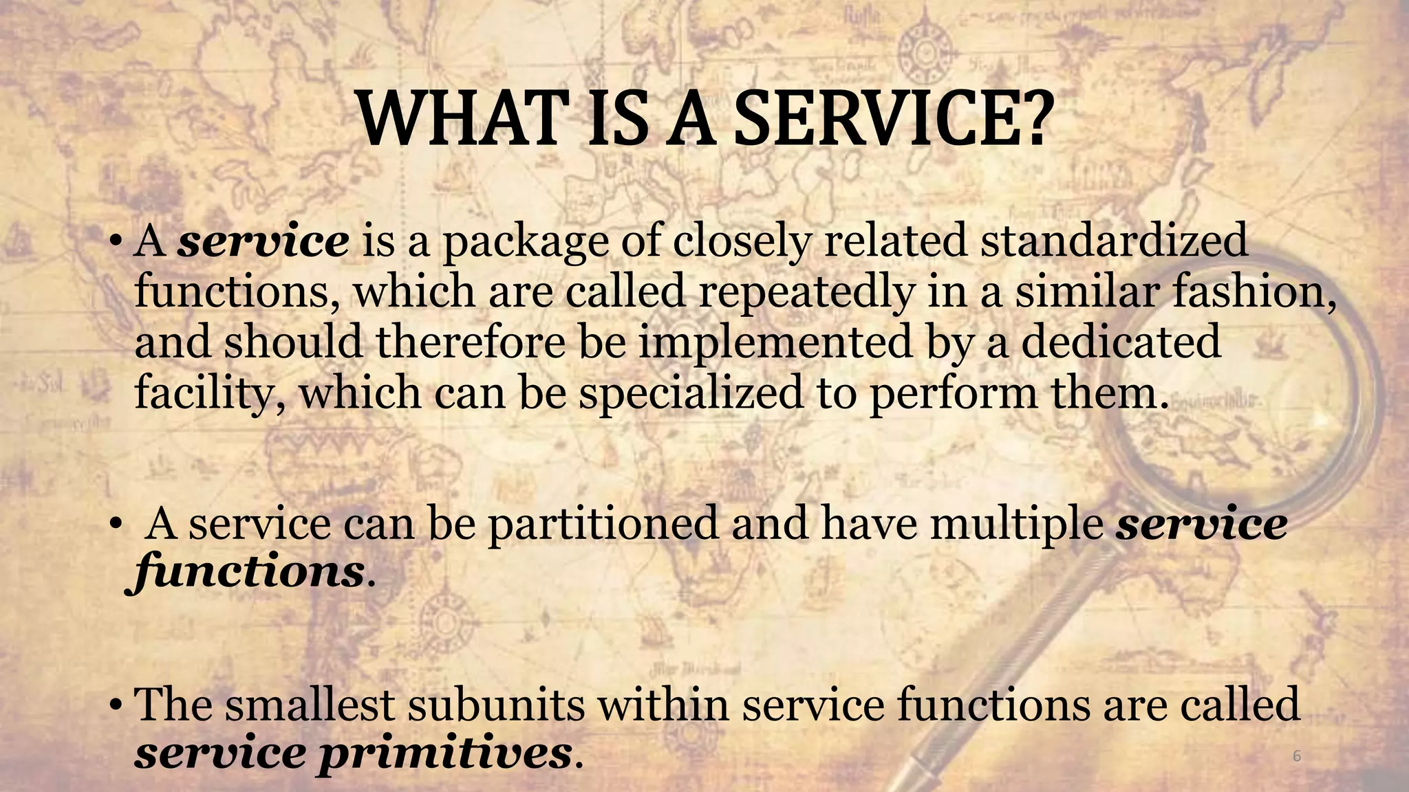 WHAT IS A SERVICE?
• A service is a package of closely related standardized
functions, which are called repeatedly in a similar fashion,
and should therefore be implemented by a dedicated
facility, which can be specialized to perform them.
• A service can be partitioned and have multiple service
functions.
• The smallest subunits within service functions are called
service primitives. 6
 