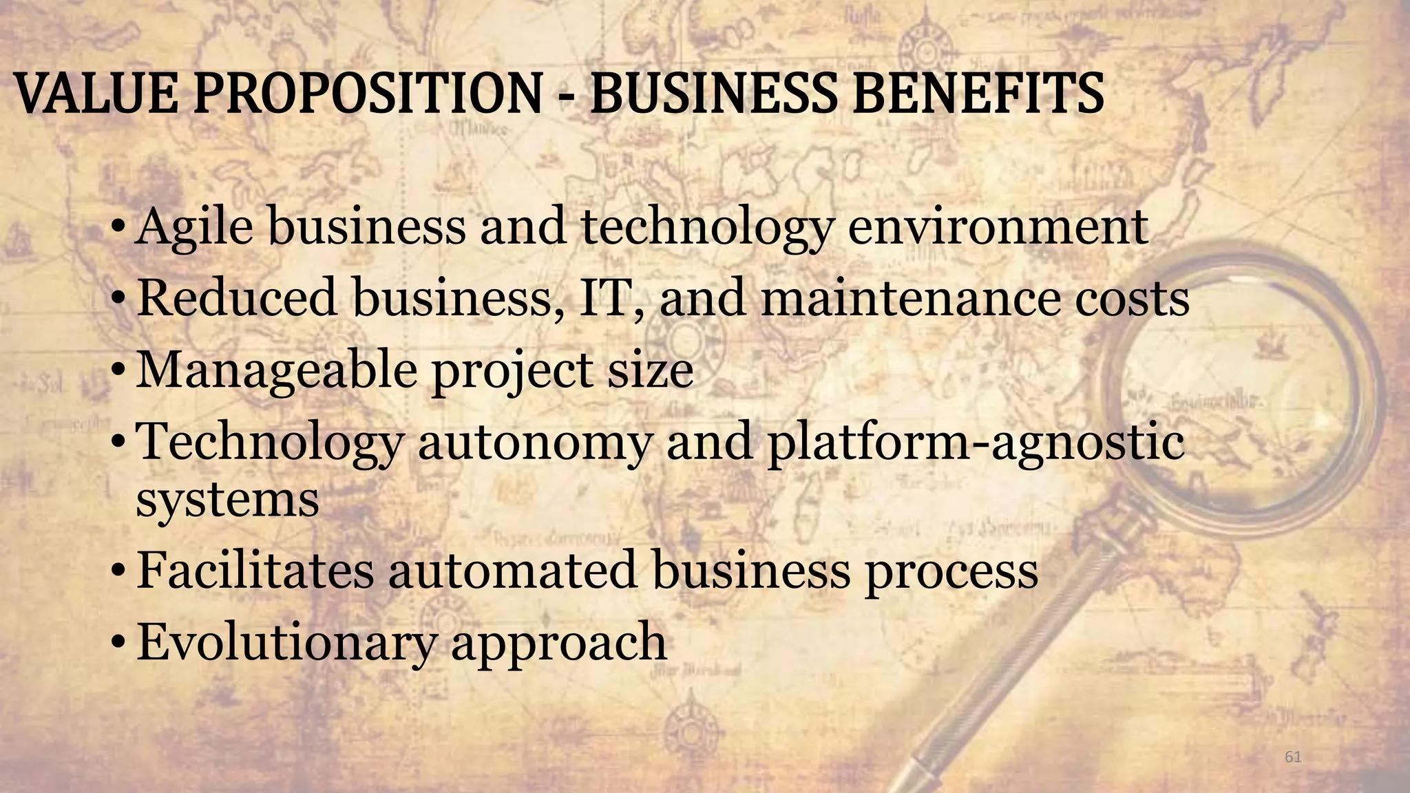VALUE PROPOSITION - BUSINESS BENEFITS
•Agile business and technology environment
•Reduced business, IT, and maintenance costs
•Manageable project size
•Technology autonomy and platform-agnostic
systems
•Facilitates automated business process
•Evolutionary approach
61
 
