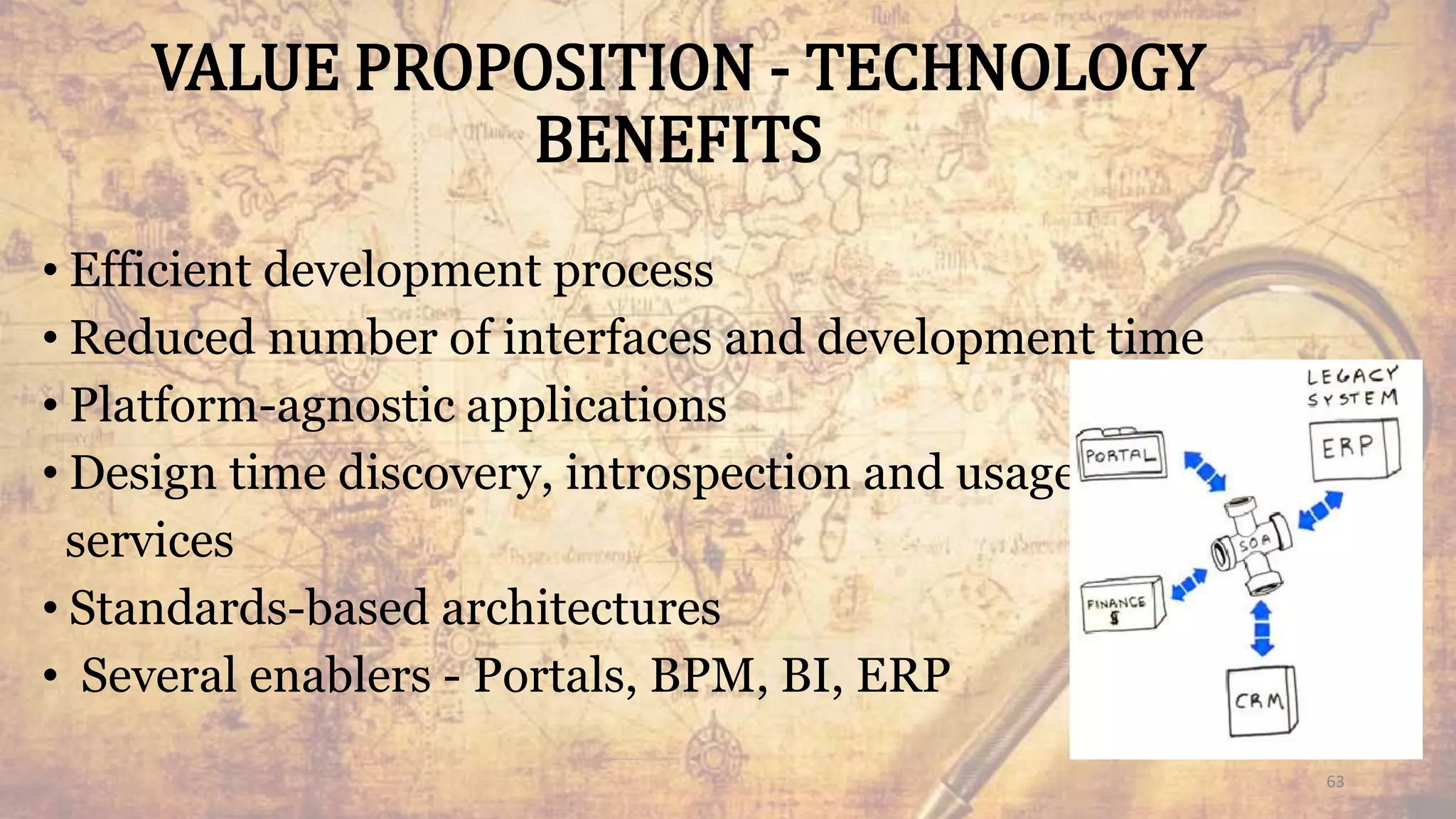 VALUE PROPOSITION - TECHNOLOGY
BENEFITS
• Efficient development process
• Reduced number of interfaces and development time
• Platform-agnostic applications
• Design time discovery, introspection and usage of
services
• Standards-based architectures
• Several enablers - Portals, BPM, BI, ERP
63
 