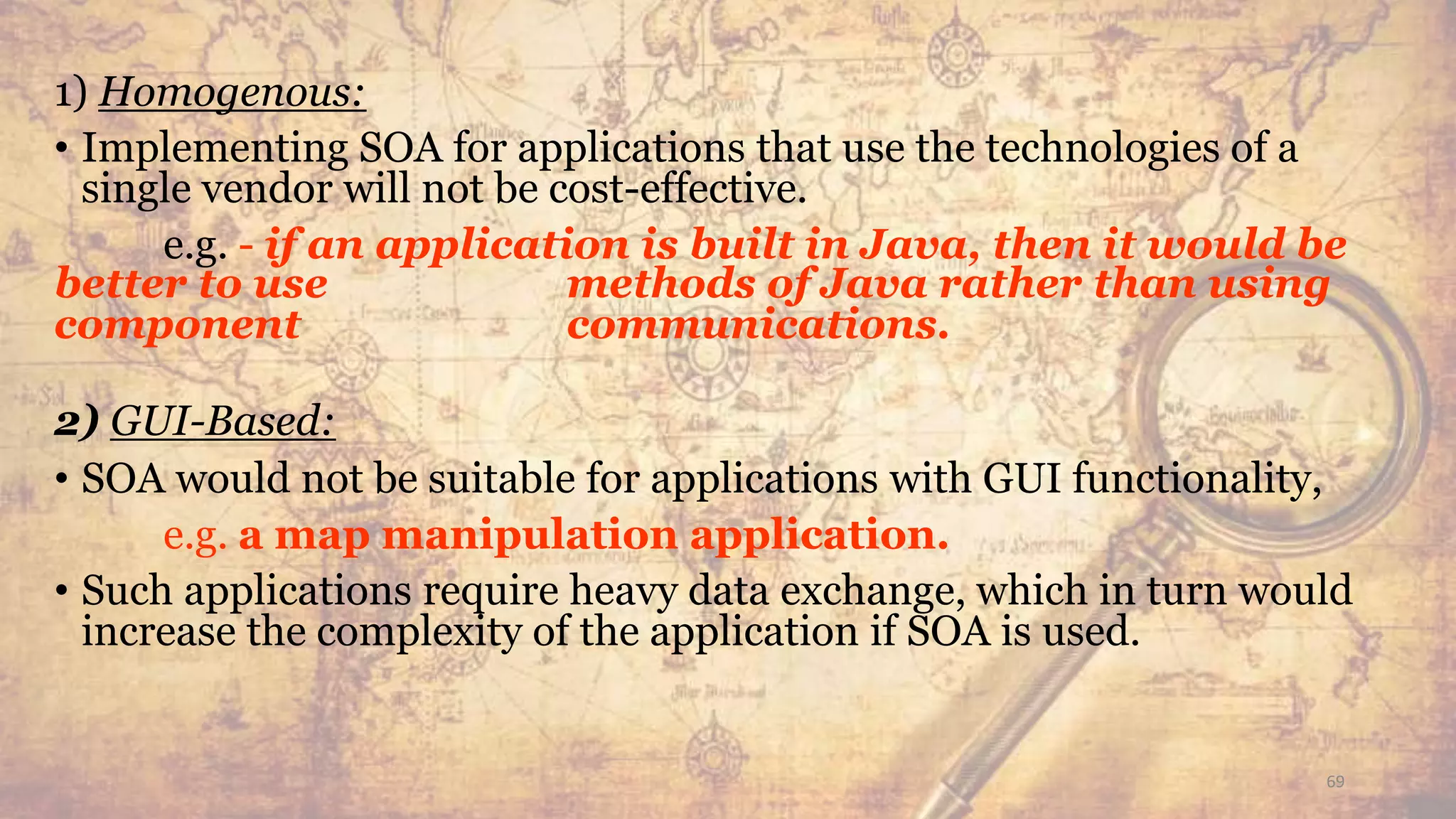 1) Homogenous:
• Implementing SOA for applications that use the technologies of a
single vendor will not be cost-effective.
e.g. - if an application is built in Java, then it would be
better to use methods of Java rather than using
component communications.
2) GUI-Based:
• SOA would not be suitable for applications with GUI functionality,
e.g. a map manipulation application.
• Such applications require heavy data exchange, which in turn would
increase the complexity of the application if SOA is used.
69
 