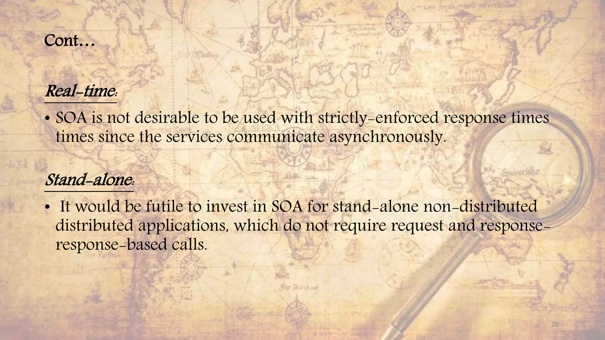 Cont…
Real-time:
• SOA is not desirable to be used with strictly-enforced response times
times since the services communicate asynchronously.
Stand-alone:
• It would be futile to invest in SOA for stand-alone non-distributed
distributed applications, which do not require request and response-
response-based calls.
70
 