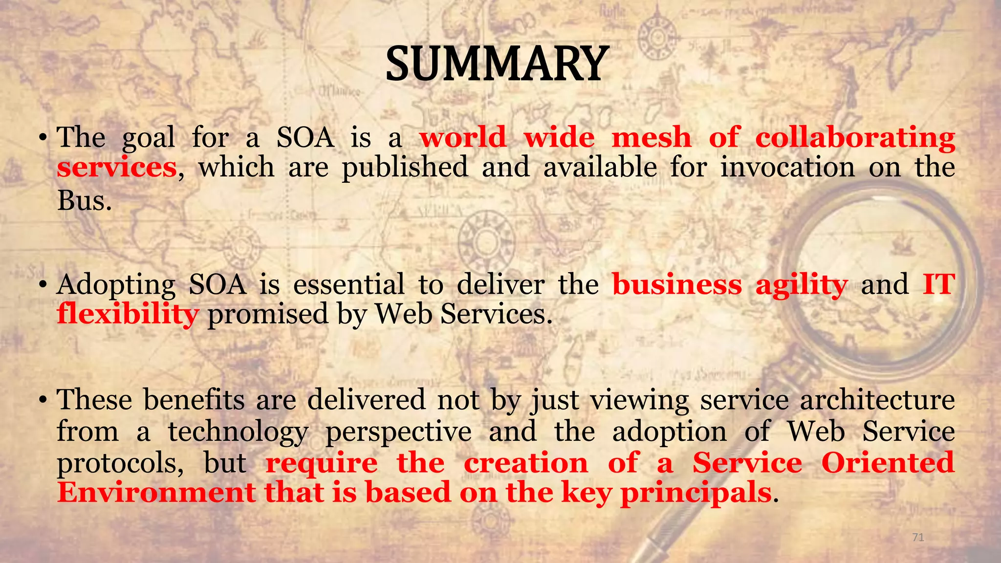 SUMMARY
• The goal for a SOA is a world wide mesh of collaborating
services, which are published and available for invocation on the
Bus.
• Adopting SOA is essential to deliver the business agility and IT
flexibility promised by Web Services.
• These benefits are delivered not by just viewing service architecture
from a technology perspective and the adoption of Web Service
protocols, but require the creation of a Service Oriented
Environment that is based on the key principals.
71
 