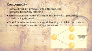 Composability
• Services break big problems into little problems.
Related to Reusability principle
• Service execution should efficient in that individual processing
should be highly tuned
• Flexible service contracts to allow different types of data exchange
exchange requirements for similar functions
33
 