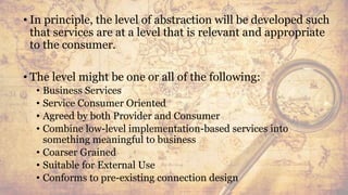• In principle, the level of abstraction will be developed such
that services are at a level that is relevant and appropriate
to the consumer.
• The level might be one or all of the following:
• Business Services
• Service Consumer Oriented
• Agreed by both Provider and Consumer
• Combine low-level implementation-based services into
something meaningful to business
• Coarser Grained
• Suitable for External Use
• Conforms to pre-existing connection design
43
 