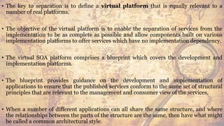 • The key to separation is to define a virtual platform that is equally relevant to a
number of real platforms.
• The objective of the virtual platform is to enable the separation of services from the
implementation to be as complete as possible and allow components built on various
implementation platforms to offer services which have no implementation dependency.
• The virtual SOA platform comprises a blueprint which covers the development and
implementation platforms.
• The blueprint provides guidance on the development and implementation of
applications to ensure that the published services conform to the same set of structural
principles that are relevant to the management and consumer view of the services.
• When a number of different applications can all share the same structure, and where
the relationships between the parts of the structure are the same, then have what might
be called a common architectural style. 46
 