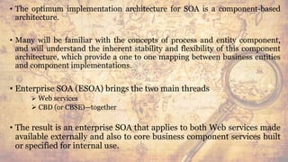 • The optimum implementation architecture for SOA is a component-based
architecture.
• Many will be familiar with the concepts of process and entity component,
and will understand the inherent stability and flexibility of this component
architecture, which provide a one to one mapping between business entities
and component implementations.
• Enterprise SOA (ESOA) brings the two main threads
 Web services
 CBD (or CBSE)—together
• The result is an enterprise SOA that applies to both Web services made
available externally and also to core business component services built
or specified for internal use.
50
 