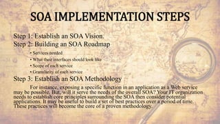 SOA IMPLEMENTATION STEPS
Step 1: Establish an SOA Vision.
Step 2: Building an SOA Roadmap
• Services needed
• What their interfaces should look like
• Scope of each service
• Granularity of each service
Step 3: Establish an SOA Methodology
For instance, exposing a specific function in an application as a Web service
may be possible. But, will it serve the needs of the overall SOA? Your IT organization
needs to establish core principles surrounding the SOA then consider potential
applications. It may be useful to build a set of best practices over a period of time.
These practices will become the core of a proven methodology.
54
 