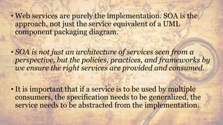 • Web services are purely the implementation. SOA is the
approach, not just the service equivalent of a UML
component packaging diagram.
• SOA is not just an architecture of services seen from a
perspective, but the policies, practices, and frameworks by
we ensure the right services are provided and consumed.
• It is important that if a service is to be used by multiple
consumers, the specification needs to be generalized, the
service needs to be abstracted from the implementation.
58
 