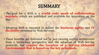 SUMMARY
• The goal for a SOA is a world wide mesh of collaborating
services, which are published and available for invocation on the
Bus.
• Adopting SOA is essential to deliver the business agility and IT
flexibility promised by Web Services.
• These benefits are delivered not by just viewing service architecture
from a technology perspective and the adoption of Web Service
protocols, but require the creation of a Service Oriented
Environment that is based on the key principals.
71
 