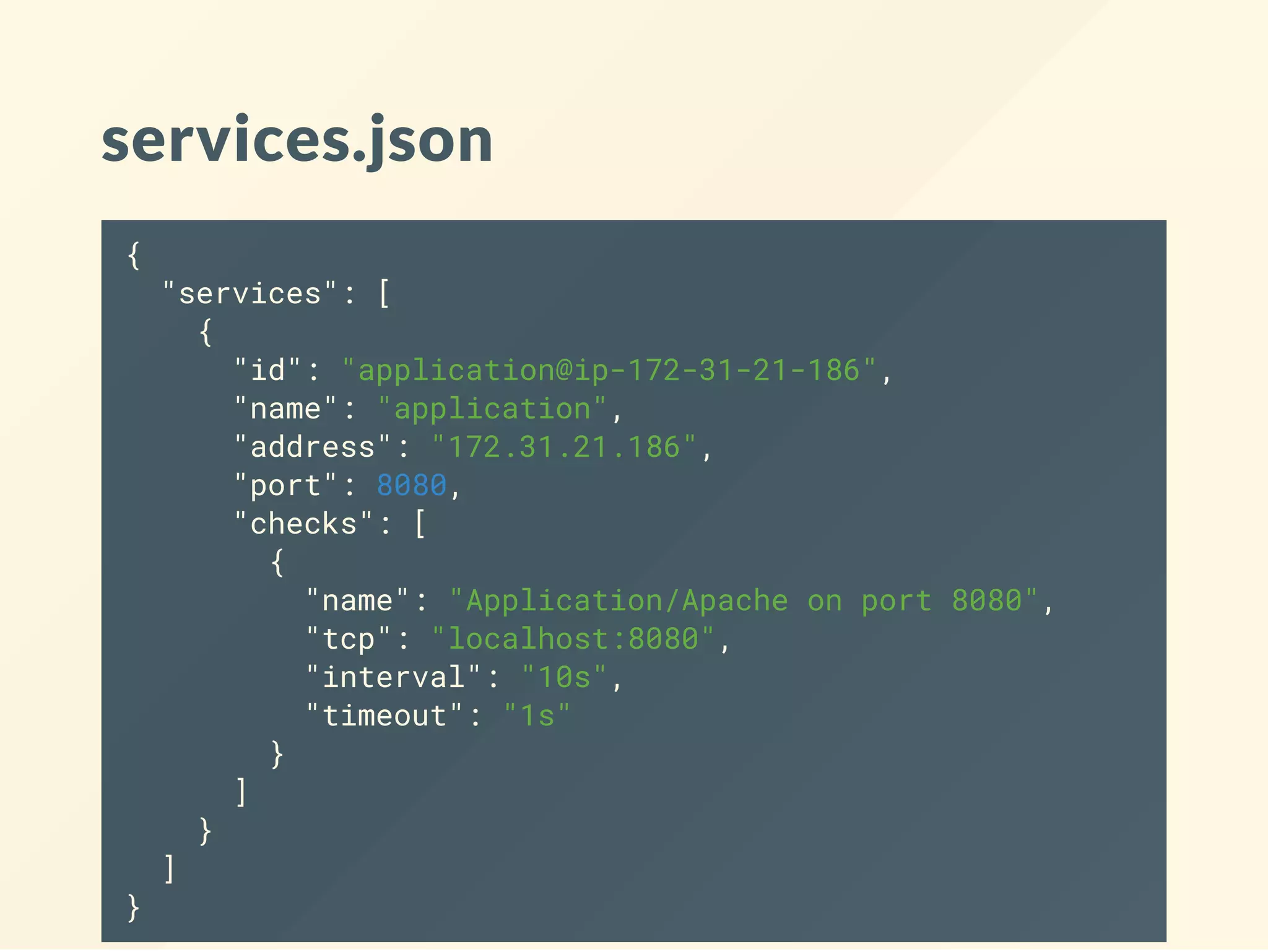 services.json
{
"services": [
{
"id": "application@ip-172-31-21-186",
"name": "application",
"address": "172.31.21.186",
"port": 8080,
"checks": [
{
"name": "Application/Apache on port 8080",
"tcp": "localhost:8080",
"interval": "10s",
"timeout": "1s"
}
]
}
]
}
 