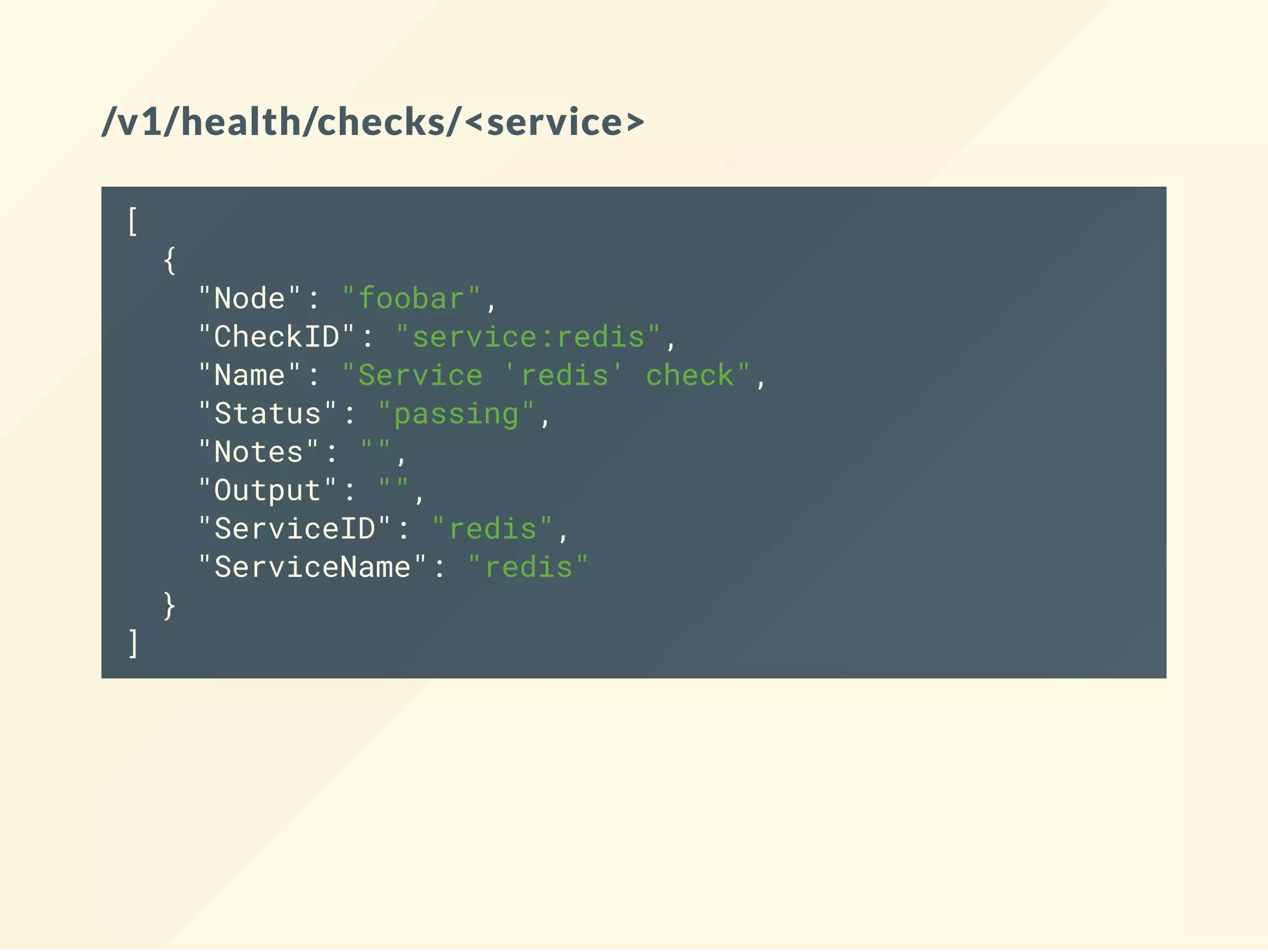 /v1/health/checks/<service>
[
{
"Node": "foobar",
"CheckID": "service:redis",
"Name": "Service 'redis' check",
"Status": "passing",
"Notes": "",
"Output": "",
"ServiceID": "redis",
"ServiceName": "redis"
}
]
 