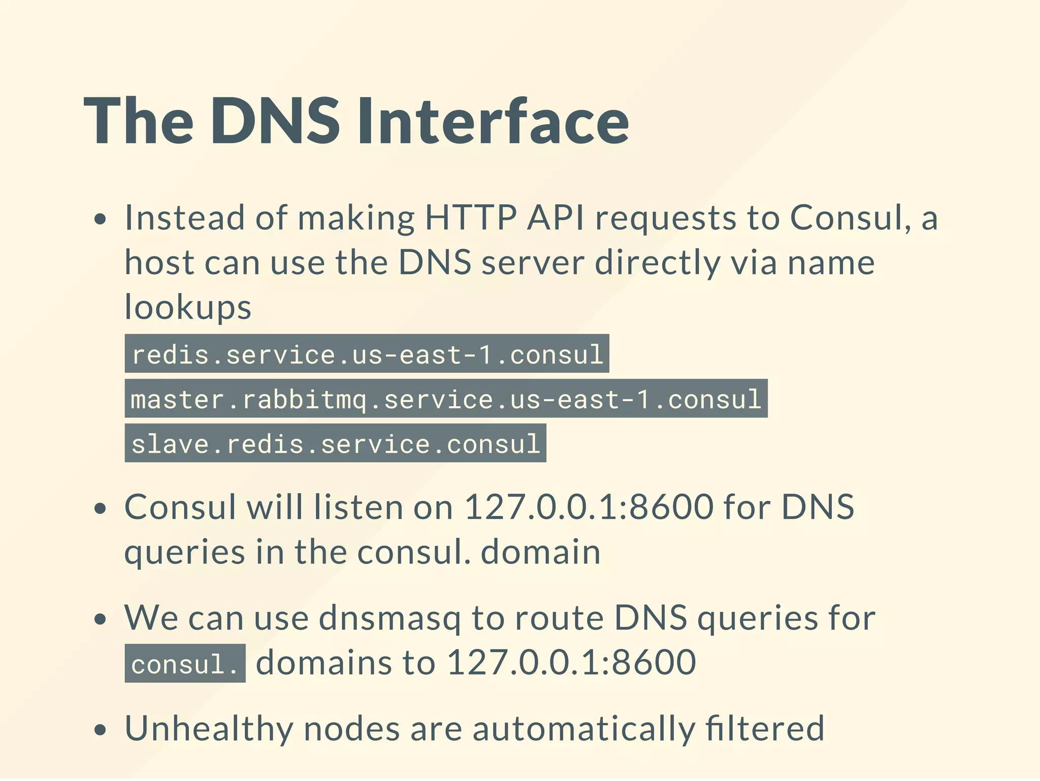 The DNS Interface
Instead of making HTTP API requests to Consul, a
host can use the DNS server directly via name
lookups
redis.service.us-east-1.consul
master.rabbitmq.service.us-east-1.consul
slave.redis.service.consul
Consul will listen on 127.0.0.1:8600 for DNS
queries in the consul. domain
We can use dnsmasq to route DNS queries for
consul. domains to 127.0.0.1:8600
Unhealthy nodes are automatically ltered
 