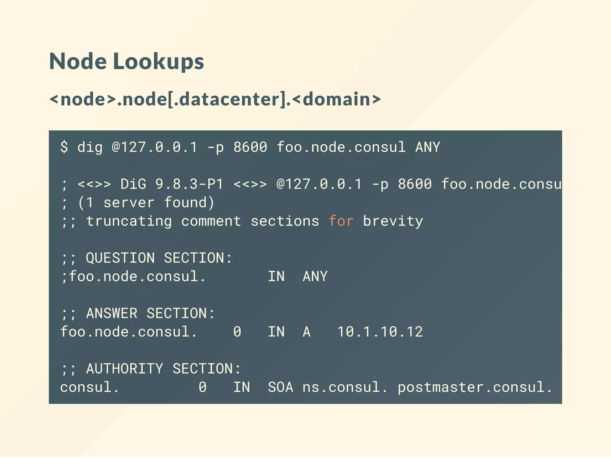 Node Lookups
<node>.node[.datacenter].<domain>
$ dig @127.0.0.1 -p 8600 foo.node.consul ANY
; <<>> DiG 9.8.3-P1 <<>> @127.0.0.1 -p 8600 foo.node.consul ANY
; (1 server found)
;; truncating comment sections for brevity
;; QUESTION SECTION:
;foo.node.consul. IN ANY
;; ANSWER SECTION:
foo.node.consul. 0 IN A 10.1.10.12
;; AUTHORITY SECTION:
consul. 0 IN SOA ns.consul. postmaster.consul. 139283
 