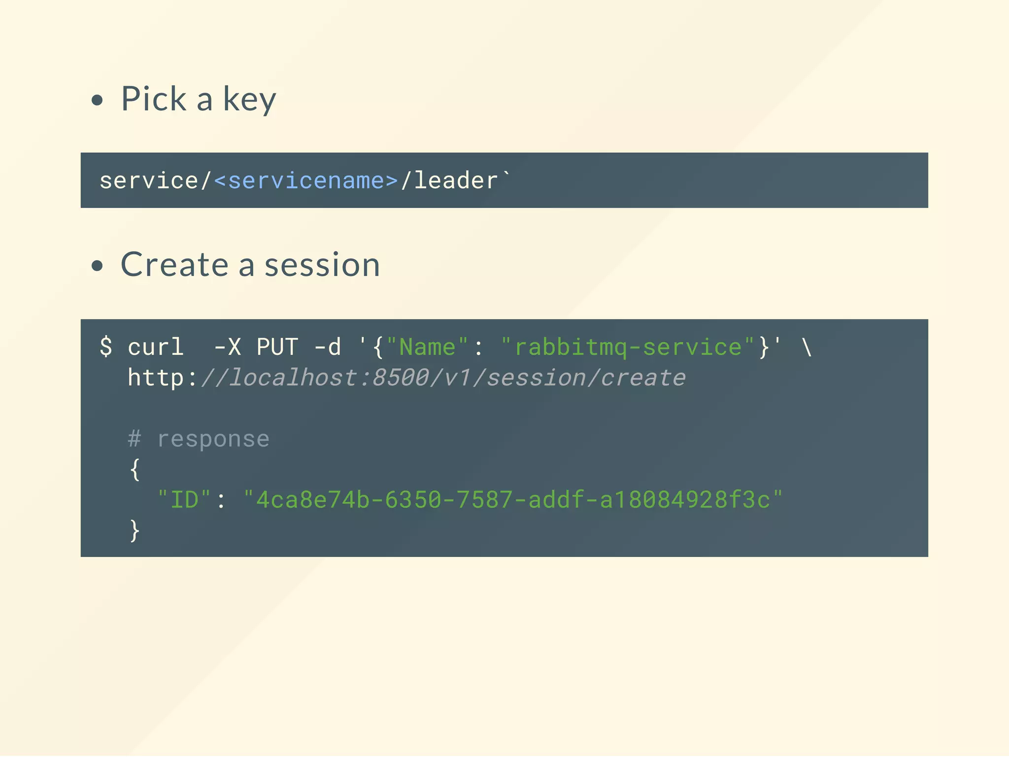 Pick a key
service/<servicename>/leader`
Create a session
$ curl -X PUT -d '{"Name": "rabbitmq-service"}' 
http://localhost:8500/v1/session/create
# response
{
"ID": "4ca8e74b-6350-7587-addf-a18084928f3c"
}
 