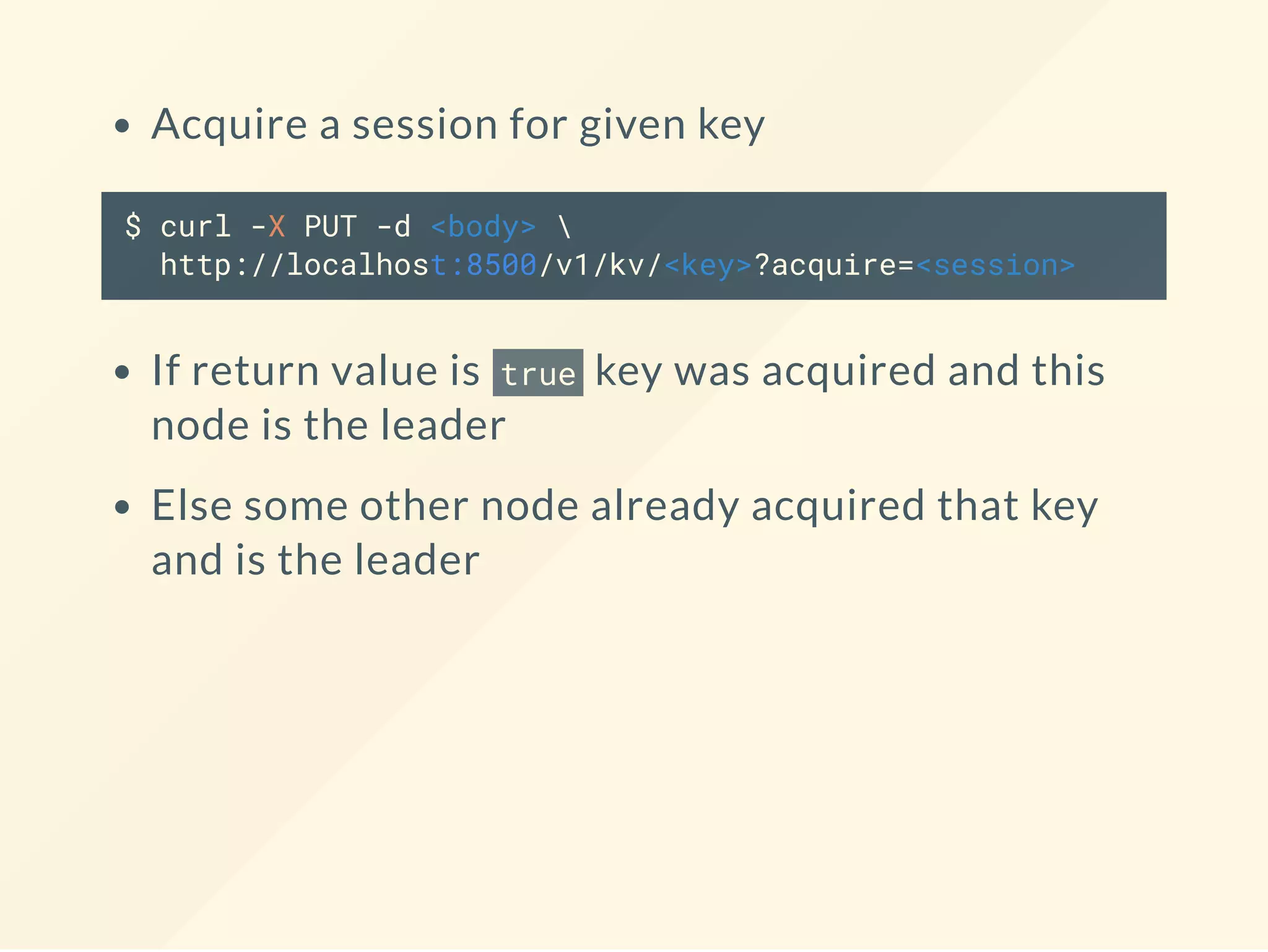 Acquire a session for given key
$ curl -X PUT -d <body> 
http://localhost:8500/v1/kv/<key>?acquire=<session>
If return value is true key was acquired and this
node is the leader
Else some other node already acquired that key
and is the leader
 