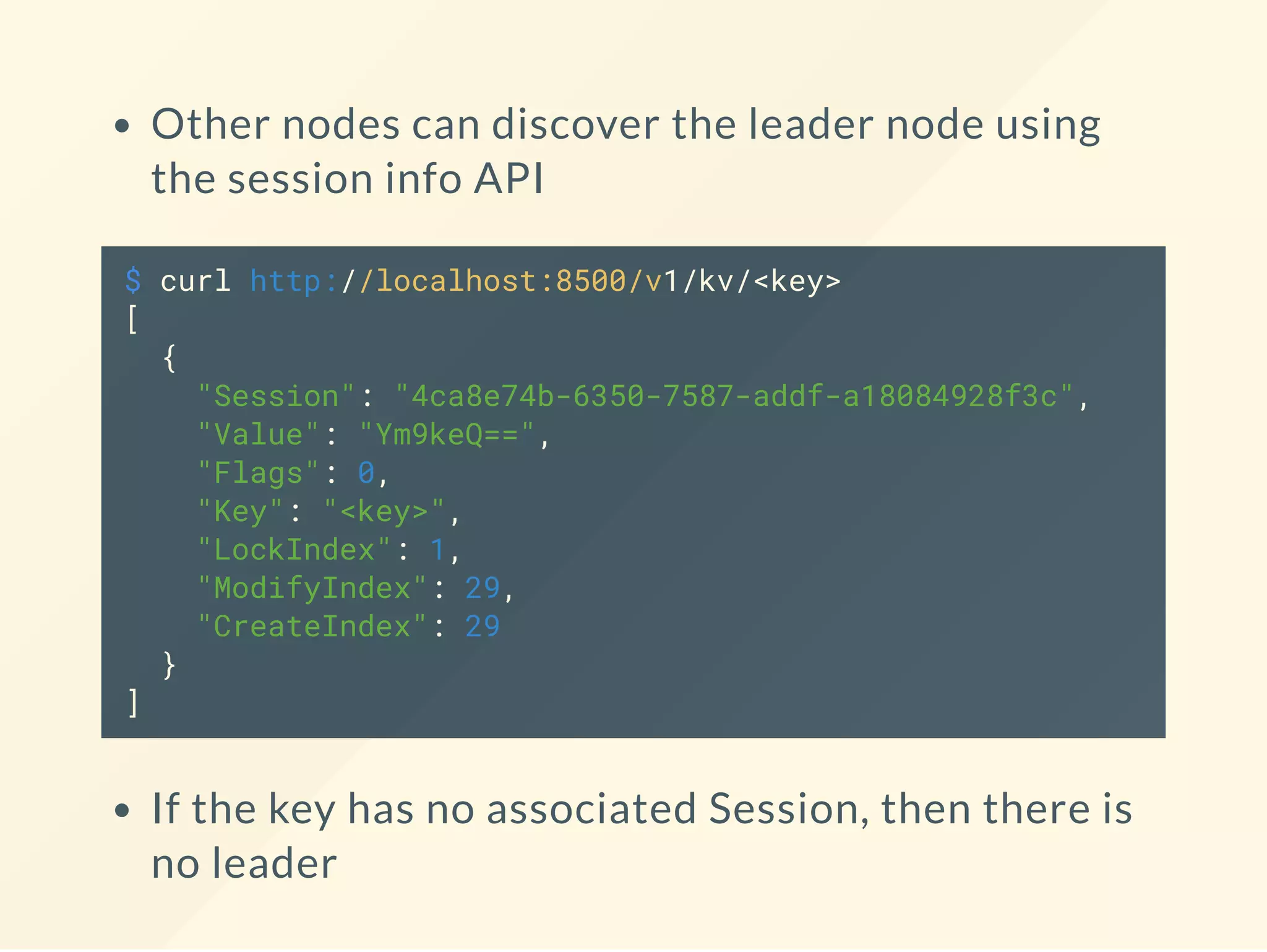 Other nodes can discover the leader node using
the session info API
$ curl http://localhost:8500/v1/kv/<key>
[
{
"Session": "4ca8e74b-6350-7587-addf-a18084928f3c",
"Value": "Ym9keQ==",
"Flags": 0,
"Key": "<key>",
"LockIndex": 1,
"ModifyIndex": 29,
"CreateIndex": 29
}
]
If the key has no associated Session, then there is
no leader
 