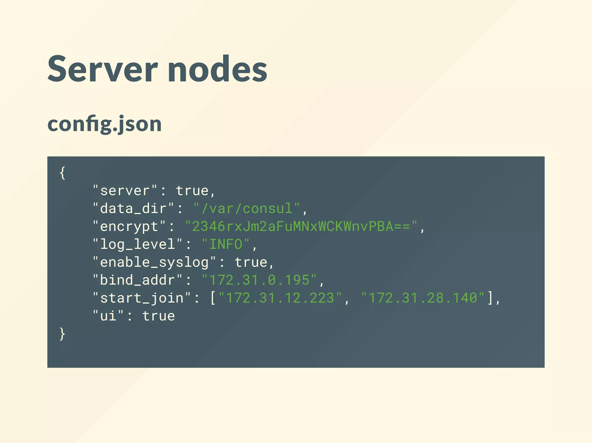 Server nodes
con g.json
{
"server": true,
"data_dir": "/var/consul",
"encrypt": "2346rxJm2aFuMNxWCKWnvPBA==",
"log_level": "INFO",
"enable_syslog": true,
"bind_addr": "172.31.0.195",
"start_join": ["172.31.12.223", "172.31.28.140"],
"ui": true
}
 