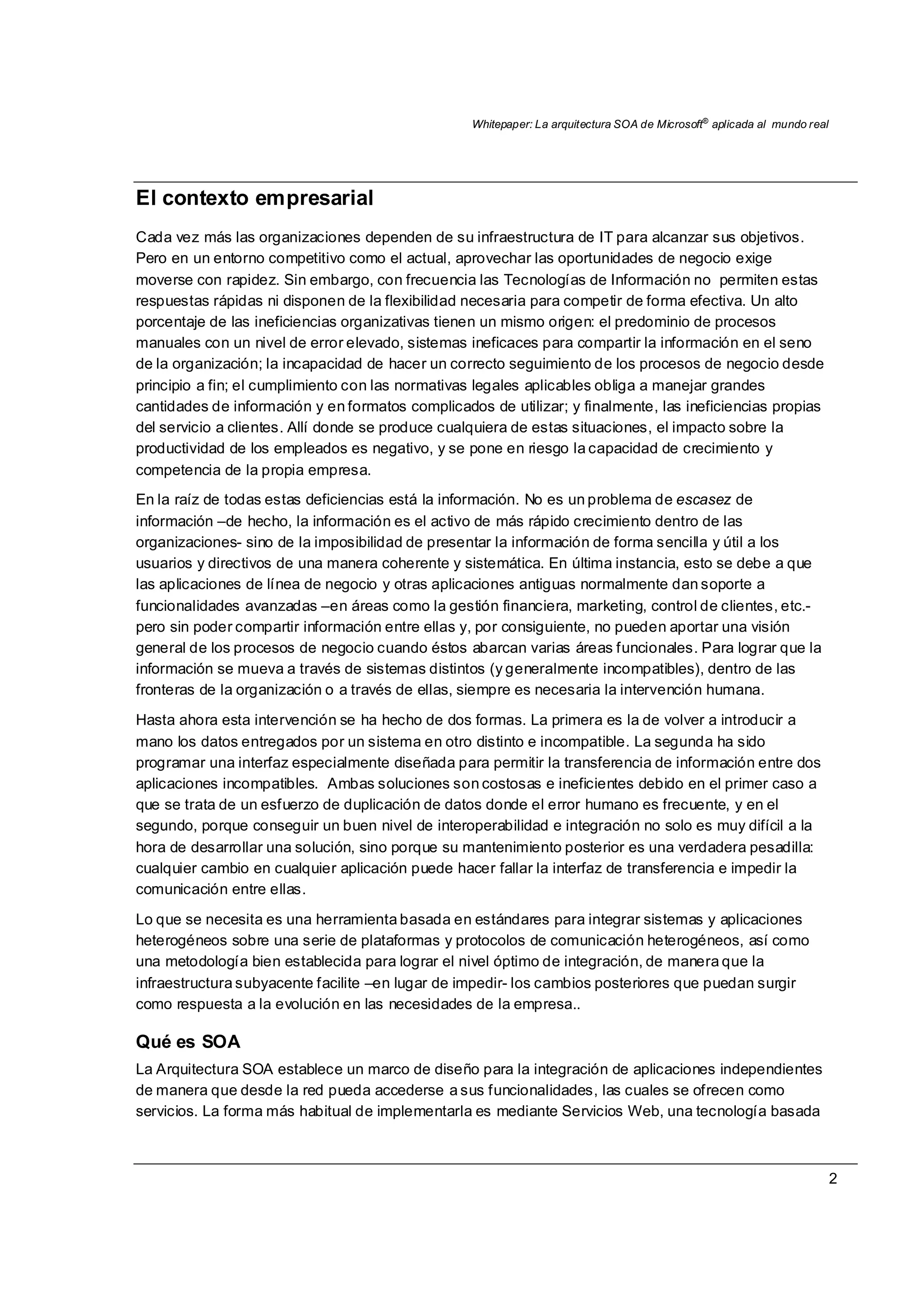 Whitepaper: La arquitectura SOA de Microsoft®
aplicada al mundo real
2
El contexto empresarial
Cada vez más las organizaciones dependen de su infraestructura de IT para alcanzar sus objetivos.
Pero en un entorno competitivo como el actual, aprovechar las oportunidades de negocio exige
moverse con rapidez. Sin embargo, con frecuencia las Tecnologías de Información no permiten estas
respuestas rápidas ni disponen de la flexibilidad necesaria para competir de forma efectiva. Un alto
porcentaje de las ineficiencias organizativas tienen un mismo origen: el predominio de procesos
manuales con un nivel de error elevado, sistemas ineficaces para compartir la información en el seno
de la organización; la incapacidad de hacer un correcto seguimiento de los procesos de negocio desde
principio a fin; el cumplimiento con las normativas legales aplicables obliga a manejar grandes
cantidades de información y en formatos complicados de utilizar; y finalmente, las ineficiencias propias
del servicio a clientes. Allí donde se produce cualquiera de estas situaciones, el impacto sobre la
productividad de los empleados es negativo, y se pone en riesgo la capacidad de crecimiento y
competencia de la propia empresa.
En la raíz de todas estas deficiencias está la información. No es un problema de escasez de
información –de hecho, la información es el activo de más rápido crecimiento dentro de las
organizaciones- sino de la imposibilidad de presentar la información de forma sencilla y útil a los
usuarios y directivos de una manera coherente y sistemática. En última instancia, esto se debe a que
las aplicaciones de línea de negocio y otras aplicaciones antiguas normalmente dan soporte a
funcionalidades avanzadas –en áreas como la gestión financiera, marketing, control de clientes, etc.-
pero sin poder compartir información entre ellas y, por consiguiente, no pueden aportar una visión
general de los procesos de negocio cuando éstos abarcan varias áreas funcionales. Para lograr que la
información se mueva a través de sistemas distintos (y generalmente incompatibles), dentro de las
fronteras de la organización o a través de ellas, siempre es necesaria la intervención humana.
Hasta ahora esta intervención se ha hecho de dos formas. La primera es la de volver a introducir a
mano los datos entregados por un sistema en otro distinto e incompatible. La segunda ha sido
programar una interfaz especialmente diseñada para permitir la transferencia de información entre dos
aplicaciones incompatibles. Ambas soluciones son costosas e ineficientes debido en el primer caso a
que se trata de un esfuerzo de duplicación de datos donde el error humano es frecuente, y en el
segundo, porque conseguir un buen nivel de interoperabilidad e integración no solo es muy difícil a la
hora de desarrollar una solución, sino porque su mantenimiento posterior es una verdadera pesadilla:
cualquier cambio en cualquier aplicación puede hacer fallar la interfaz de transferencia e impedir la
comunicación entre ellas.
Lo que se necesita es una herramienta basada en estándares para integrar sistemas y aplicaciones
heterogéneos sobre una serie de plataformas y protocolos de comunicación heterogéneos, así como
una metodología bien establecida para lograr el nivel óptimo de integración, de manera que la
infraestructura subyacente facilite –en lugar de impedir- los cambios posteriores que puedan surgir
como respuesta a la evolución en las necesidades de la empresa..
Qué es SOA
La Arquitectura SOA establece un marco de diseño para la integración de aplicaciones independientes
de manera que desde la red pueda accederse a sus funcionalidades, las cuales se ofrecen como
servicios. La forma más habitual de implementarla es mediante Servicios Web, una tecnología basada
 