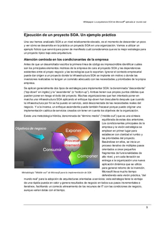 Whitepaper: La arquitectura SOA de Microsoft®
aplicada al mundo real
9
Metodología “Middle‐out” de Microsoft para la implementación de SOA 
Ejecución de un proyecto SOA. Un ejemplo práctico
Una vez hemos analizado SOA a un nivel relativamente elevado, es el momento de descender un poco
y ver cómo se desarrolla en la práctica un proyecto SOA en una organización. Vamos a utilizar un
ejemplo ficticio que servirá para poner de manifiesto cuál consideramos que es la mejor estrategia para
un proyecto típico bajo esta arquitectura.
Atención centrada en los condicionantes de la empresa
Antes de que un desarrollador escriba la primera línea de código es imprescindible identificar cuáles
son los principales elementos motrices de la empresa de cara al proyecto SOA y las dependencias
existentes entre el propio negocio y las tecnologías que lo soportan. Ignorar el contexto empresarial
puede dar origen a un proyecto donde la infraestructura SOA se implante sin motivo o donde las
inversiones realizadas no tengan un correlato adecuado con las necesidades y prioridades de la propia
empresa.
Se aplican generalmente dos tipos de estrategia para implementar SOA: la denominada “descendente”
(“top-down” en inglés) y la “ascendente” (o “botton-up”). Ambas tienen sus propios puntos débiles que
pueden poner en riesgo el éxito del proyecto. Muchas organizaciones que han intentado poner en
marcha una infraestructura SOA aplicando el enfoque top-down han descubierto después que cuando
la infraestructura por fin se ha puesto en servicio, está desconectada de las necesidades reales del
negocio. Y a la inversa, un enfoque ascendente puede también fracasar porque puede originar una
implementación caótica de servicios creados sin tener en cuenta los objetivos de la organización.
Existe una metodología híbrida, denominada de “término medio” (“middle-out”) que es una síntesis
equilibrada de estas dos anteriores.
Los condicionantes principales de la
empresa y la visión estratégica se
emplean en primer lugar para
establecer con claridad el rumbo y
las prioridades del proyecto.
Basándose en ellos, se inicia un
proceso iterativo de múltiples pasos
orientados a crear pequeños
fragmentos de funcionalidades de
alto nivel, y en cada iteración se
entrega a la organización una nueva
aplicación dinámica que se utiliza
para generar retorno de la inversión.
Microsoft lleva mucho tiempo
defendiendo esta visión práctica, “del
mundo real” para la adopción de arquitecturas orientadas a servicios: esta estrategia tiene la ventaja
de una rápida puesta en valor y genera resultados de negocio en todos sus pasos incrementales e
iterativos, facilitando un correcto alineamiento de los recursos de IT con las condiciones de negocio,
aunque varíen éstas con el tiempo.
 
