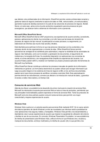 Whitepaper: La arquitectura SOA de Microsoft®
aplicada al mundo real
16
que afectan a los profesionales de la información. SharePoint permite a estos profesionales recopilar y
gestionar datos de negocio (mediante la captura de datos en XML, estructurados y no estructurados),
aportando la pieza de desktop esencial en el puzle de las soluciones de procesos de negocio. Biztalk
Server, en este caso, actúa como el punto central de orquestación para los procesos de gran
envergadura, que abarcan tanto a sistemas de información como a personas.
.
Microsoft Office SharePoint Server
Microsoft Office SharePoint Server 2007 proporciona una experiencia de usuario sencilla y consistente,
gracias a aplicaciones de cliente muy conocidas y con ello hace que las tareas de iniciación de
procesos de negocio de tipo manual, la participación en estos procesos, su seguimiento y la
elaboración de informes sea mucho más sencilla y flexible..
Está diseñado para optimizar la forma en que las personas interactúan con los contenidos y los
procesos dentro de las organizaciones y a través de ellas. Office SharePoint Server permite
aprovechar las ventajas de los workflows para automatizar y mejorar la visibilidad de las actividades de
negocio más habituales, como son la revisión y aprobación de documentos, el seguimiento de
incidencias y la recogida de firmas. Su excelente integración con aplicaciones muy conocidas de
cliente, el correo electrónico y los navegadores Web simplifica la experiencia del usuarios. Los
usuarios finales pueden definir y modelar con facilidad sus propios procesos aplicando herramientas de
Microsoft muy familiares.
Office SharePoint Server contribuye a eliminar los procesos manuales de gestión de la información,
ineficientes en general. Los formularios electrónicos se pueden utilizar para recoger información que
luego se puede integrar en los sistemas de línea de negocio (LOB), en los archivos documentales,
pueden servir para iniciar procesos de workflow o enviarse a servicios Web. Esta automatización
permite eliminar las redundancias y errores que afectan a la introducción manual de datos, y garantiza
el acceso a datos más exactos y en tiempo real.
Consumo de servicios Web
Además de ofrecer una plataforma de desarrollo de primer nivel para la creación de servicios Web,
Microsoft ha introducido el soporte para servicios Web en toda su línea de productos, permitiendo que
sus principales funcionalidades puedan exponerse en forma de servicios Web. Tanto los productos de
Microsoft como de otros partners pueden consumir estos servicios para permitir una mayor
conectividad y mejores experiencias de usuario.
Windows Vista
Windows Vista cuanta con un potente soporte para servicios Web mediante WCF. Es la nueva versión
del sistema operativo de cliente Windows y entre las novedades que introduce está la posibilidad de
crear aplicaciones más seguras, fiables y manejables. Windows Vista permite a los desarrolladores y
diseñadores crear nuevas experiencias de usuario que mejoran la capacidad de utilización del entorno
y facilitan el uso de sus recursos. En concreto, Windows Presentation Foundation, la nueva plataforma
de interfaz de presentación para Windows Vista, unifica la forma en que Windows crea, visualiza y
manipula los documentos, archivos multimedia y la interfaz de usuario (UI), lo que permite a los
 