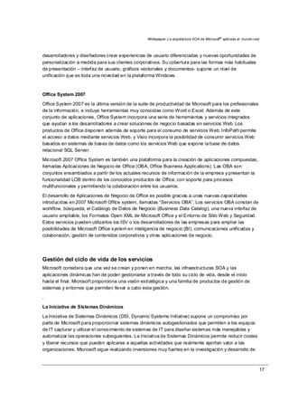Whitepaper: La arquitectura SOA de Microsoft®
aplicada al mundo real
17
desarrolladores y diseñadores crear experiencias de usuario diferenciadas y nuevas oportunidades de
personalización a medida para sus clientes corporativos. Su cobertura para las formas más habituales
de presentación – interfaz de usuario, gráficos vectoriales y documentos- supone un nivel de
unificación que es toda una novedad en la plataforma Windows.
Office System 2007
Office System 2007 es la última versión de la suite de productividad de Microsoft para los profesionales
de la información, e incluye herramientas muy conocidas como Word o Excel. Además de este
conjunto de aplicaciones, Office System incorpora una serie de herramientas y servicios integrados
que ayudan a los desarrolladores a crear soluciones de negocio basadas en servicios Web. Los
productos de Office disponen además de soporte para el consumo de servicios Web: InfoPath permite
el acceso a datos mediante servicios Web, y Visio incorpora la posibilidad de consumir servicios Web
basados en sistemas de bases de datos como los servicios Web que expone la base de datos
relacional SQL Server.
Microsoft 2007 Office System es también una plataforma para la creación de aplicaciones compuestas,
llamadas Aplicaciones de Negocio de Office (OBA, Office Business Applications). Las OBA son
conjuntos ensamblados a partir de los actuales recursos de información de la empresa y presentan la
funcionalidad LOB dentro de los conocidos productos de Office, con soporte para procesos
multifuncionales y permitiendo la colaboración entre los usuarios.
El desarrollo de Aplicaciones de Negocio de Office es posible gracias a unas nuevas capacidades
introducidas en 2007 Microsoft Office system, llamadas “Servicios OBA”. Los servicios OBA constan de
workflow, búsqueda, el Catálogo de Datos de Negocio (Business Data Catalog), una nueva interfaz de
usuario ampliable, los Formatos Open XML de Microsoft Office y el Entorno de Sitio Web y Seguridad.
Estos servicios pueden utilizarlos los ISV o los desarrolladores de las empresas para ampliar las
posibilidades de Microsoft Office system en inteligencia de negocio (BI), comunicaciones unificadas y
colaboración, gestión de contenidos corporativos y otras aplicaciones de negocio.
Gestión del ciclo de vida de los servicios
Microsoft considera que una vez se crean y ponen en marcha, las infraestructuras SOA y las
aplicaciones dinámicas han de poder gestionarse a través de todo su ciclo de vida, desde el inicio
hasta el final. Microsoft proporciona una visión estratégica y una familia de productos de gestión de
sistemas y entornos que permiten llevar a cabo esta gestión.
.
La Iniciativa de Sistemas Dinámicos
La Iniciativa de Sistemas Dinámicos (DSI, Dynamic Systems Initiative) supone un compromiso por
parte de Microsoft para proporcionar sistemas dinámicos autogestionados que permiten a los equipos
de IT capturar y utilizar el conocimiento de sistemas de IT para diseñar sistemas más manejables y
automatizar las operaciones subsiguientes. La Iniciativa de Sistemas Dinámicos permite reducir costes
y liberar recursos que pueden aplicarse a aquellas actividades que realmente aportan valor a las
organizaciones. Microsoft sigue realizando inversiones muy fuertes en la investigación y desarrollo de
 