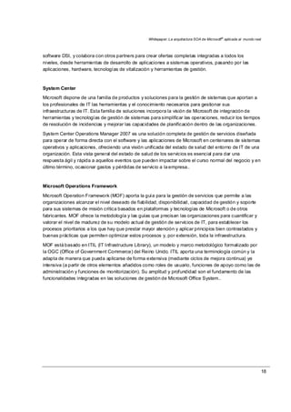 Whitepaper: La arquitectura SOA de Microsoft®
aplicada al mundo real
18
software DSI, y colabora con otros partners para crear ofertas completas integradas a todos los
niveles, desde herramientas de desarrollo de aplicaciones a sistemas operativos, pasando por las
aplicaciones, hardware, tecnologías de vitalización y herramientas de gestión.
System Center
Microsoft dispone de una familia de productos y soluciones para la gestión de sistemas que aportan a
los profesionales de IT las herramientas y el conocimiento necesarios para gestionar sus
infraestructuras de IT. Esta familia de soluciones incorpora la visión de Microsoft de integración de
herramientas y tecnologías de gestión de sistemas para simplificar las operaciones, reducir los tiempos
de resolución de incidencias y mejorar las capacidades de planificación dentro de las organizaciones.
System Center Operations Manager 2007 es una solución completa de gestión de servicios diseñada
para operar de forma directa con el software y las aplicaciones de Microsoft en centenares de sistemas
operativos y aplicaciones, ofreciendo una visión unificada del estado de salud del entorno de IT de una
organización. Esta vista general del estado de salud de los servicios es esencial para dar una
respuesta ágil y rápida a aquellos eventos que pueden impactar sobre el curso normal del negocio y en
último término, ocasionar gastos y pérdidas de servicio a la empresa..
Microsoft Operations Framework
Microsoft Operation Framework (MOF) aporta la guía para la gestión de servicios que permite a las
organizaciones alcanzar el nivel deseado de fiabilidad, disponibilidad, capacidad de gestión y soporte
para sus sistemas de misión crítica basados en plataformas y tecnologías de Microsoft o de otros
fabricantes. MOF ofrece la metodología y las guías que precisan las organizaciones para cuantificar y
valorar el nivel de madurez de su modelo actual de gestión de servicios de IT, para establecer los
procesos prioritarios a los que hay que prestar mayor atención y aplicar principios bien contrastados y
buenas prácticas que permiten optimizar estos procesos y, por extensión, toda la infraestructura.
MOF está basado en ITIL (IT Infrastructure Library), un modelo y marco metodológico formalizado por
la OGC (Office of Government Commerce) del Reino Unido. ITIL aporta una terminología común y la
adapta de manera que pueda aplicarse de forma extensiva (mediante ciclos de mejora continua) ye
intensiva (a partir de otros elementos añadidos como roles de usuario, funciones de apoyo como las de
administración y funciones de monitorización). Su amplitud y profundidad son el fundamento de las
funcionalidades integradas en las soluciones de gestión de Microsoft Office System..
 