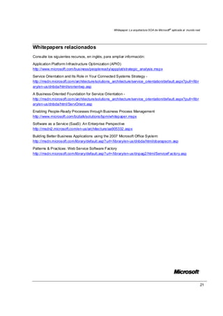 Whitepaper: La arquitectura SOA de Microsoft®
aplicada al mundo real
21
Whitepapers relacionados
Consulte los siguientes recursos, en inglés, para ampliar información:
Application Platform Infrastructure Optimization (APIO)
http://www.microsoft.com/business/peopleready/appplat/strategic_analysis.mspx
Service Orientation and Its Role in Your Connected Systems Strategy -
http://msdn.microsoft.com/architecture/solutions_architecture/service_orientation/default.aspx?pull=/libr
ary/en-us/dnbda/html/srorientwp.asp
A Business-Oriented Foundation for Service Orientation -
http://msdn.microsoft.com/architecture/solutions_architecture/service_orientation/default.aspx?pull=/libr
ary/en-us/dnbda/html/ServOrient.asp
Enabling People-Ready Processes through Business Process Management
http://www.microsoft.com/biztalk/solutions/bpm/whitepaper.mspx
Software as a Service (SaaS): An Enterprise Perspective
http://msdn2.microsoft.com/en-us/architecture/aa905332.aspx
Building Better Business Applications using the 2007 Microsoft Office System:
http://msdn.microsoft.com/library/default.asp?url=/library/en-us/dnbda/html/obarapscm.asp
Patterns & Practices: Web Service Software Factory
http://msdn.microsoft.com/library/default.asp?url=/library/en-us/dnpag2/html/ServiceFactory.asp
 