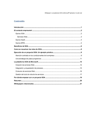 Whitepaper: La arquitectura SOA de Microsoft®
aplicada al mundo real
Contenido 
Introducción .................................................................................................................................................1 
El contexto empresarial ............................................................................................................................2 
Qué es SOA ...............................................................................................................................................2 
Servicios Web........................................................................................................................................3 
Qué es SaaS..............................................................................................................................................4 
Qué es BPM...............................................................................................................................................4 
Beneficios de SOA......................................................................................................................................6 
Como se resuelven los retos de SOA....................................................................................................8 
Ejecución de un proyecto SOA. Un ejemplo práctico.......................................................................9 
Atención centrada en los condicionantes de la empresa ...................................................................9 
Una estrategia de pasos progresivos ..................................................................................................11 
La plataforma SOA de Microsoft...........................................................................................................14 
Creación de servicios Web....................................................................................................................14 
Integración y orquestación de procesos..............................................................................................15 
Consumo de servicios Web...................................................................................................................16 
Gestión del ciclo de vida de los servicios............................................................................................17 
Por dónde empezar con un proyecto SOA ........................................................................................19 
Resumen......................................................................................................................................................20 
Whitepapers relacionados......................................................................................................................21 
 