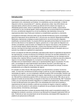 Whitepaper: La arquitectura SOA de Microsoft®
aplicada al mundo real
1
Introducción
Las empresas necesitan poder interconectar los procesos, personas e información tanto con la propia
organización como -atravesando sus fronteras- con subsidiarias y socios comerciales. La falta de
integración entre los componentes de IT –sistemas, aplicaciones y datos- hace difícil obtener una
respuesta rápida y efectiva ante los cambios que afectan de forma natural a los negocios. La
inflexibilidad genera costes, reduce la capacidad de respuesta ante los clientes, compromete el
cumplimiento con las normativas legales y afecta negativamente a la productividad de los empleados.
En suma, una deficiente integración es uno de los problemas más importantes a los que las
organizaciones deben hacer frente para mantener su competitividad y garantizar su crecimiento.
La Arquitectura Orientada a Servicios (SOA, Service Oriented Architecture) supone una estrategia
general de organización de los elementos de IT, de forma que una colección abigarrada de sistemas
distribuidos y aplicaciones complejas se pueda transformar en una red de recursos integrados,
simplificada y sumamente flexible. Un proyecto SOA bien ejecutado permite alinear los recursos de IT
de forma más directa con los objetivos de negocio, ganando así un mayor grado de integración con
clientes y proveedores, proporcionando una inteligencia de negocio más precisa y más accesible con
la cual se podrán adoptar mejores decisiones, y ayuda a las empresas a optimizar sus procesos
internos y sus flujos de información para mejorar la productividad individual. El resultado neto es un
aumento muy notable de la agilidad de la organización.
Si bien una adopción de SOA bien planificada y ejecutada puede mejorar la capacidad de respuesta de
las organizaciones, no todos los esfuerzos de orientación a servicios han resultado satisfactorios. Los
proyectos de SOA han tenido un éxito limitado cuando los desarrolladores los han intentado resolver
de abajo arriba: implantar SOA por el gusto de tener SOA sin tener una referencia clara del contexto de
negocio en el que debe desplegarse es un proyecto sin principios organizativos y sin rumbo. El
resultado será una implementación caótica que no aportará beneficio alguno a la empresa. Por otra
parte, una estrategia de mega-implementación descendente (“top-down”) para SOA exige una
inversión colosal de recursos y tiempo, de manera que cuando el proyecto se concluye, la solución
probablemente ya no refleja las necesidades del negocio.
En contraste con estas visiones, Microsoft prefiere lo que denominamos una táctica “de término
medio”. En esta línea, los esfuerzos de SOA se dirigen a partir de una visión estratégica global y las
necesidades de negocio, y se van completando mediante proyectos SOA incrementales, iterativos que
se diseñan de forma que cumplan objetivos de negocio, respondiendo a una necesidad concreta cada
vez. Microsoft lleva realizando proyectos SOA con éxito para sus clientes desde 1999, año en que se
presentó el modelo de servicios Web y ha seguido en esta línea con las herramientas .NET Framework
y SOA y con sus soluciones de diseño integradas en su plataforma de aplicaciones. Desde entonces,
la visión de Microsoft sobre cómo aplicar SOA a las necesidades del mundo real ha ayudado a
organizaciones de todos los tamaños a optimizar sus procesos de negocio a mejorar su agilidad y
reducir sus ciclos de puesta en valor gracias a la aplicación de sus principios de diseño con SOA, sus
buenas prácticas, herramientas y tecnologías.
Este documento describe el contexto de empresa desde donde surgió la necesidad de adoptar una
estrategia de orientación a servicios y la forma en que Microsoft ha conseguido implementar SOA con
éxito. Finalmente se hace una presentación de las herramientas y tecnologías SOA integradas en la
plataforma de aplicaciones de Microsoft.
 
