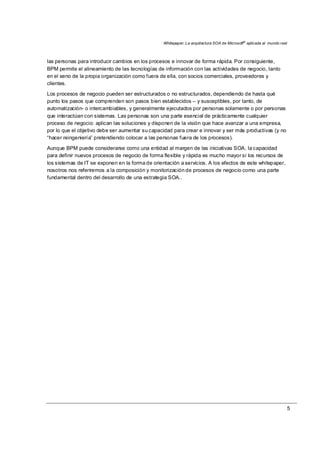 Whitepaper: La arquitectura SOA de Microsoft®
aplicada al mundo real
5
las personas para introducir cambios en los procesos e innovar de forma rápida. Por consiguiente,
BPM permite el alineamiento de las tecnologías de información con las actividades de negocio, tanto
en el seno de la propia organización como fuera de ella, con socios comerciales, proveedores y
clientes.
Los procesos de negocio pueden ser estructurados o no estructurados, dependiendo de hasta qué
punto los pasos que comprenden son pasos bien establecidos – y susceptibles, por tanto, de
automatización- o intercambiables, y generalmente ejecutados por personas solamente o por personas
que interactúan con sistemas. Las personas son una parte esencial de prácticamente cualquier
proceso de negocio: aplican las soluciones y disponen de la visión que hace avanzar a una empresa,
por lo que el objetivo debe ser aumentar su capacidad para crear e innovar y ser más productivas (y no
“hacer reingeniería” pretendiendo colocar a las personas fuera de los procesos).
Aunque BPM puede considerarse como una entidad al margen de las iniciativas SOA, la capacidad
para definir nuevos procesos de negocio de forma flexible y rápida es mucho mayor si los recursos de
los sistemas de IT se exponen en la forma de orientación a servicios. A los efectos de este whitepaper,
nosotros nos referiremos a la composición y monitorización de procesos de negocio como una parte
fundamental dentro del desarrollo de una estrategia SOA..
 