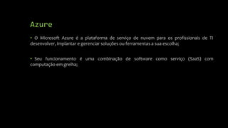 Azure
• O Microsoft Azure é a plataforma de serviço de nuvem para os profissionais de TI
desenvolver, implantar e gerenciar soluções ou ferramentas a sua escolha;
• Seu funcionamento é uma combinação de software como serviço (SaaS) com
computação em grelha;
 