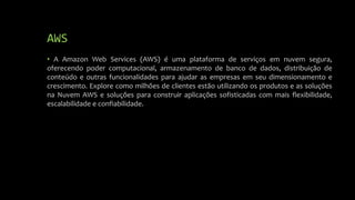 AWS
• A Amazon Web Services (AWS) é uma plataforma de serviços em nuvem segura,
oferecendo poder computacional, armazenamento de banco de dados, distribuição de
conteúdo e outras funcionalidades para ajudar as empresas em seu dimensionamento e
crescimento. Explore como milhões de clientes estão utilizando os produtos e as soluções
na Nuvem AWS e soluções para construir aplicações sofisticadas com mais flexibilidade,
escalabilidade e confiabilidade.
 