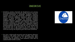 ONEDRIVE
• OneDrive, (antes chamado de SkyDrive) é um serviço
de armazenamento em nuvem da Microsoft. Com ele é
possível armazenar e hospedar qualquer arquivo,
usando uma Conta da Microsoft. Também é possível
definir arquivos públicos (qualquer pessoa poderá
acessar a pasta definida como pública), somente
amigos (apenas os amigos do usuário), usuários
definidos (apenas usuários predeterminados podem
acessar a pasta definida para eles/ele acessar) ou
privados (somente o usuário que hospedou poderá
acessar a pasta definida). O serviço oferecia 25 GB de
armazenamento até 24 de Abril de 2012. A versão final
foi lançada dia 21 de fevereiro de 2008. Em 27 de
Janeiro de 2014, a Microsoft anunciou a mudança de
nome do serviço de Skydrive para Microsoft OneDrive.
• Em 2015, a Microsoft anunciou que irá apenas oferecer
apenas 5 GB grátis para seus usuários, mas após
campanhas ela deixou os 15 GB anteriores para
usuários que se pedissem num cadastro, caso não se
cadastrassem terão o corte.
 