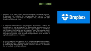DROPBOX
• Dropbox é um serviço para armazenamento e partilha de arquivos.
É baseado no conceito de "computação em nuvem" ("cloud
computing"). Ele pertence ao Dropbox Inc., sediada em San
Francisco, Califórnia, EUA.
• A empresa desenvolvedora do programa disponibiliza centrais de
computadores que armazenam os arquivos de seus clientes. Uma
vez que os arquivos sejam devidamente copiados para os servidores
da empresa, passarão a ficar acessíveis a partir de qualquer lugar
que tenha acesso à Internet. O princípio é o de manter arquivos
sincronizados entre dois ou mais computadores que tenham o
aplicativo do Dropbox instalado.
• O Dropbox é utilizado por mais de 25 milhões de pessoas no mundo.
O Dropbox oferece 2 GB de espaço gratuito na rede para sincronizar
e compartilhar arquivos com outros usuários. Em 2014, a Dropbox
Inc foi avaliada em US$ 10 bilhões.
 