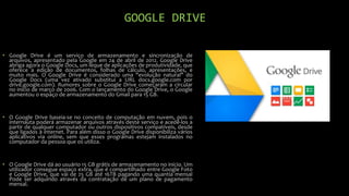 GOOGLE DRIVE
• Google Drive é um serviço de armazenamento e sincronização de
arquivos, apresentado pela Google em 24 de abril de 2012. Google Drive
abriga agora o Google Docs, um leque de aplicações de produtividade, que
oferece a edição de documentos, folhas de cálculo, apresentações, e
muito mais. O Google Drive é considerado uma "evolução natural" do
Google Docs (uma vez ativado substitui a URL docs.google.com por
drive.google.com). Rumores sobre o Google Drive começaram a circular
no início de março de 2006. Com o lançamento do Google Drive, o Google
aumentou o espaço de armazenamento do Gmail para 15 GB.
• O Google Drive baseia-se no conceito de computação em nuvem, pois o
internauta poderá armazenar arquivos através deste serviço e acedê-los a
partir de qualquer computador ou outros dispositivos compatíveis, desde
que ligados à internet. Para além disso o Google Drive disponibiliza vários
aplicativos via online, sem que esses programas estejam instalados no
computador da pessoa que os utiliza.
• O Google Drive dá ao usuário 15 GB grátis de armazenamento no início. Um
utilizador consegue espaço extra, que é compartilhado entre Google Foto
e Google Drive, que vai de 25 GB até 16TB pagando uma quantia mensal
Pode ser adquirido através da contratação de um plano de pagamento
mensal.
 