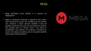 MEGA
• Mega (estilizado como MEGA) é o sucessor do
Megaupload.
• Mega é encriptado utilizando o algoritmo AES. Assim,
não é possível ter acesso aos conteúdos de um ficheiro
sem conhecer a chave. Dotcom também é livre de
qualquer possível crime, uma vez que apenas os autores
dos arquivos têm as "chaves" para a sua leitura e
modificação. Isso também irá complicar a tentativa de
excluir um arquivo da polícia, pois é necessário decifrar
cada arquivo individualmente.
 
