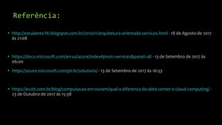 Referência:
• http://estudante-fti.blogspot.com.br/2010/11/arquitetura-orientada-servicos.html - 18 de Agosto de 2017
às 21:08
• https://docs.microsoft.com/en-us/azure/index#pivot=services&panel=all - 13 de Setembro de 2017 às
06:00
• https://azure.microsoft.com/pt-br/solutions/ - 13 de Setembro de 2017 às 16:33
• https://ecoit.com.br/blog/computacao-em-nuvem/qual-a-diferenca-do-data-center-e-cloud-computing/ -
23 de Outubro de 2017 às 15:38
 