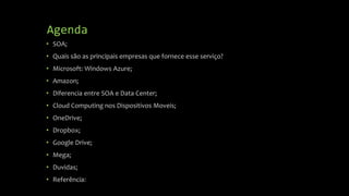 Agenda
• SOA;
• Quais são as principais empresas que fornece esse serviço?
• Microsoft: Windows Azure;
• Amazon;
• Diferencia entre SOA e Data Center;
• Cloud Computing nos Dispositivos Moveis;
• OneDrive;
• Dropbox;
• Google Drive;
• Mega;
• Duvidas;
• Referência:
 