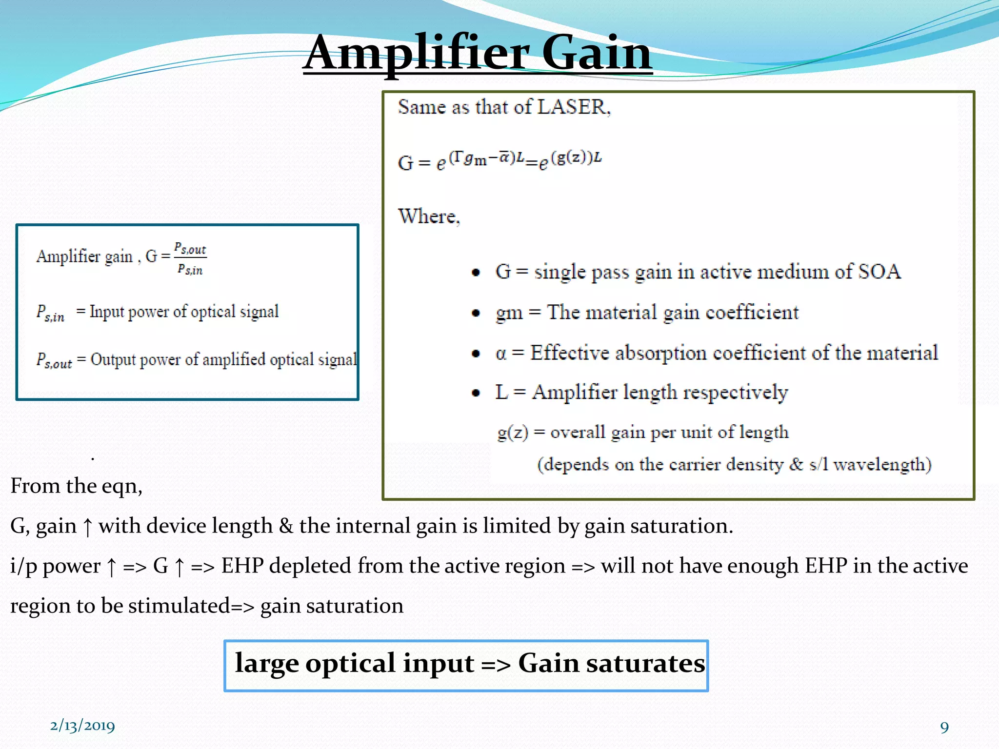 .
From the eqn,
G, gain ↑ with device length & the internal gain is limited by gain saturation.
i/p power ↑ => G ↑ => EHP depleted from the active region => will not have enough EHP in the active
region to be stimulated=> gain saturation
2/13/2019 9
Amplifier Gain
large optical input => Gain saturates
 
