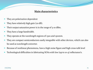 Main characteristics
 They are polarization dependent
 They have relatively high gain (20 dB).
 Their output saturation power is in the range of 5-10 dBm.
 They have a large bandwidth.
 They operate at the wavelength regions of 1300 and 1500nm.
 They are compact semiconductors easily integrable with other devices, which can also
be used as wavelength converter.
 Because of nonlinear phenomena, have a high noise figure and high cross-talk level
 Technological difficulties in fabricating SOAs with low (up to 10-4) reﬂectance’s.
2/13/2019 15
 