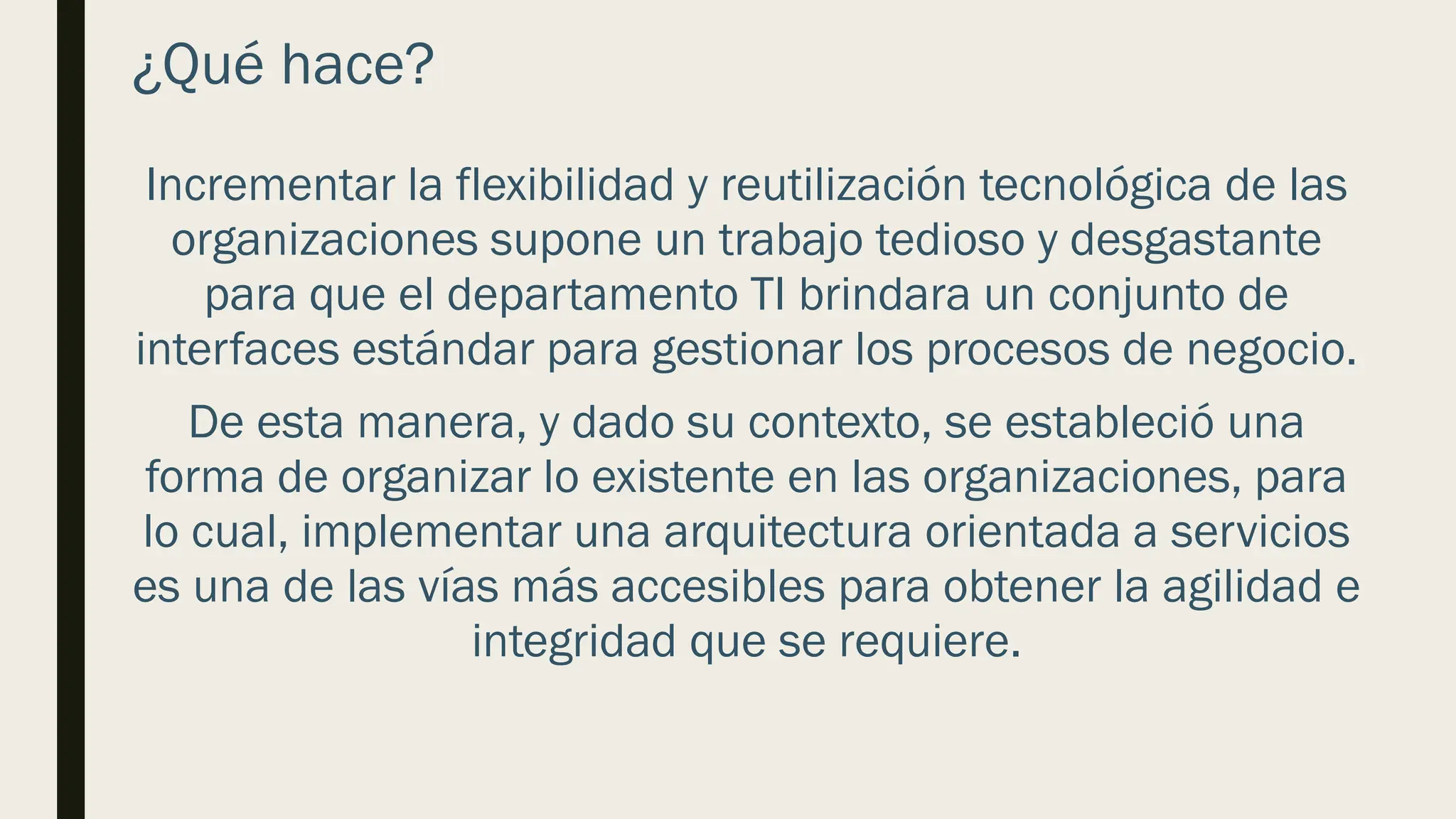 ¿Qué hace?
Incrementar la flexibilidad y reutilización tecnológica de las
organizaciones supone un trabajo tedioso y desgastante
para que el departamento TI brindara un conjunto de
interfaces estándar para gestionar los procesos de negocio.
De esta manera, y dado su contexto, se estableció una
forma de organizar lo existente en las organizaciones, para
lo cual, implementar una arquitectura orientada a servicios
es una de las vías más accesibles para obtener la agilidad e
integridad que se requiere.
 