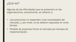 ¿Qué es?
Algunas de las dificultades que se presentan en las
organizaciones, actualmente, se refieren a:
• Las soluciones no responden a las necesidades del
mercado, y, por ende, no se obtiene respuesta en corto
tiempo.
• Pérdida de proyectos frente al mercado por tiempos de
implementación.
 