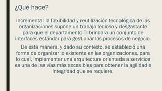 ¿Qué hace?
Incrementar la flexibilidad y reutilización tecnológica de las
organizaciones supone un trabajo tedioso y desgastante
para que el departamento TI brindara un conjunto de
interfaces estándar para gestionar los procesos de negocio.
De esta manera, y dado su contexto, se estableció una
forma de organizar lo existente en las organizaciones, para
lo cual, implementar una arquitectura orientada a servicios
es una de las vías más accesibles para obtener la agilidad e
integridad que se requiere.
 