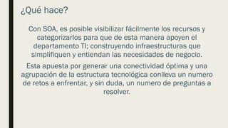 ¿Qué hace?
Con SOA, es posible visibilizar fácilmente los recursos y
categorizarlos para que de esta manera apoyen el
departamento TI; construyendo infraestructuras que
simplifiquen y entiendan las necesidades de negocio.
Esta apuesta por generar una conectividad óptima y una
agrupación de la estructura tecnológica conlleva un numero
de retos a enfrentar, y sin duda, un numero de preguntas a
resolver.
 