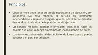 Principios
• Cada servicio debe tener su propio ecosistema de ejecución, ser
autónomo. De esta manera, el servicio es totalmente
independiente y se puede asegurar que así podrá ser reutilizable
desde el punto de vida de la plataforma de ejecución.
• Un servicio no debe guardar información, pues si lo hace, es
posible que a futuro tenga problemas de inconsistencia de datos.
• Los servicios deben estar al descubierto, de forma que se pueda
acceder a él para ser utilizado.
 