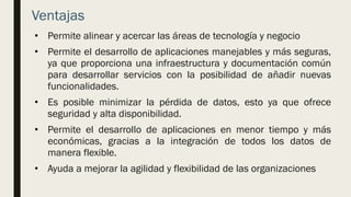 Ventajas
• Permite alinear y acercar las áreas de tecnología y negocio
• Permite el desarrollo de aplicaciones manejables y más seguras,
ya que proporciona una infraestructura y documentación común
para desarrollar servicios con la posibilidad de añadir nuevas
funcionalidades.
• Es posible minimizar la pérdida de datos, esto ya que ofrece
seguridad y alta disponibilidad.
• Permite el desarrollo de aplicaciones en menor tiempo y más
económicas, gracias a la integración de todos los datos de
manera flexible.
• Ayuda a mejorar la agilidad y flexibilidad de las organizaciones
 