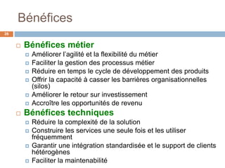 Bénéfices
 Bénéfices métier
 Améliorer l’agilité et la flexibilité du métier
 Faciliter la gestion des processus métier
 Réduire en temps le cycle de développement des produits
 Offrir la capacité à casser les barrières organisationnelles
(silos)
 Améliorer le retour sur investissement
 Accroître les opportunités de revenu
 Bénéfices techniques
 Réduire la complexité de la solution
 Construire les services une seule fois et les utiliser
fréquemment
 Garantir une intégration standardisée et le support de clients
hétérogènes
 Faciliter la maintenabilité
26
 