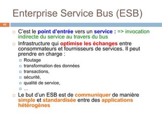 Enterprise Service Bus (ESB)
43
 C’est le point d’entrée vers un service : => invocation
indirecte du service au travers du bus
 Infrastructure qui optimise les échanges entre
consommateurs et fournisseurs de services. Il peut
prendre en charge :
 Routage
 transformation des données
 transactions,
 sécurité,
 qualité de service,
 …
 Le but d’un ESB est de communiquer de manière
simple et standardisée entre des applications
hétérogènes
 